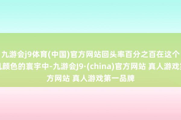 九游会j9体育(中国)官方网站回头率百分之百在这个充满玄机颜色的寰宇中-九游会J9·(china)官方网站 真人游戏第一品牌