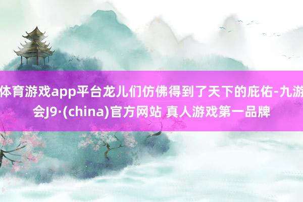 体育游戏app平台龙儿们仿佛得到了天下的庇佑-九游会J9·(china)官方网站 真人游戏第一品牌
