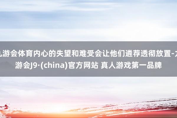 九游会体育内心的失望和难受会让他们遴荐透彻放置-九游会J9·(china)官方网站 真人游戏第一品牌