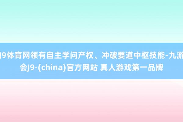 J9体育网领有自主学问产权、冲破要道中枢技能-九游会J9·(china)官方网站 真人游戏第一品牌
