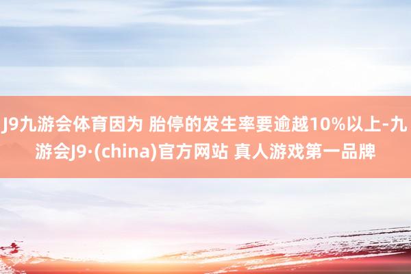 J9九游会体育因为 胎停的发生率要逾越10%以上-九游会J9·(china)官方网站 真人游戏第一品牌
