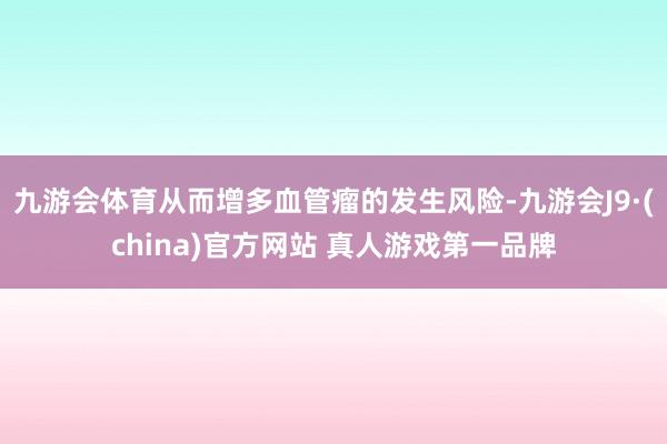 九游会体育从而增多血管瘤的发生风险-九游会J9·(china)官方网站 真人游戏第一品牌