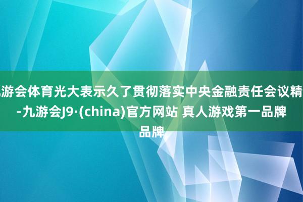 九游会体育光大表示久了贯彻落实中央金融责任会议精神-九游会J9·(china)官方网站 真人游戏第一品牌