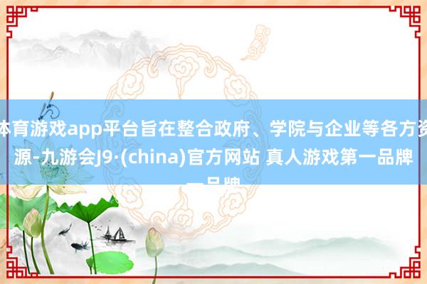 体育游戏app平台旨在整合政府、学院与企业等各方资源-九游会J9·(china)官方网站 真人游戏第一品牌