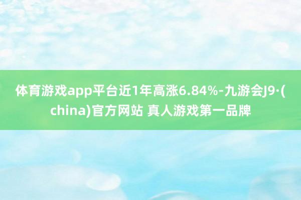 体育游戏app平台近1年高涨6.84%-九游会J9·(china)官方网站 真人游戏第一品牌