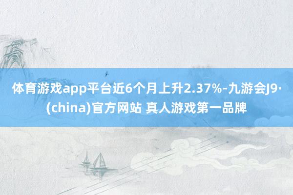 体育游戏app平台近6个月上升2.37%-九游会J9·(china)官方网站 真人游戏第一品牌