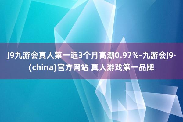 J9九游会真人第一近3个月高潮0.97%-九游会J9·(china)官方网站 真人游戏第一品牌