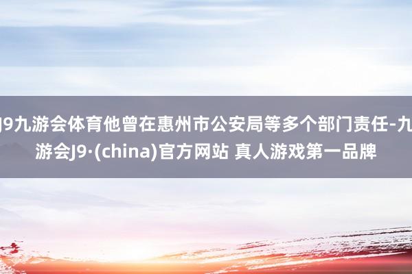 J9九游会体育他曾在惠州市公安局等多个部门责任-九游会J9·(china)官方网站 真人游戏第一品牌
