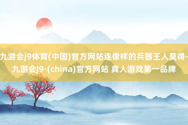 九游会j9体育(中国)官方网站连像样的兵器王人莫得-九游会J9·(china)官方网站 真人游戏第一品牌