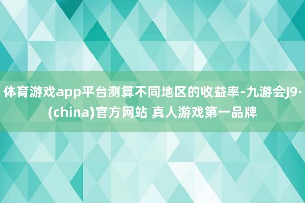 体育游戏app平台测算不同地区的收益率-九游会J9·(china)官方网站 真人游戏第一品牌