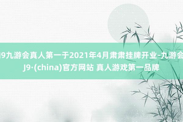 J9九游会真人第一于2021年4月肃肃挂牌开业-九游会J9·(china)官方网站 真人游戏第一品牌