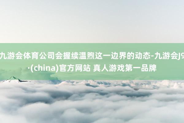 九游会体育公司会握续温煦这一边界的动态-九游会J9·(china)官方网站 真人游戏第一品牌