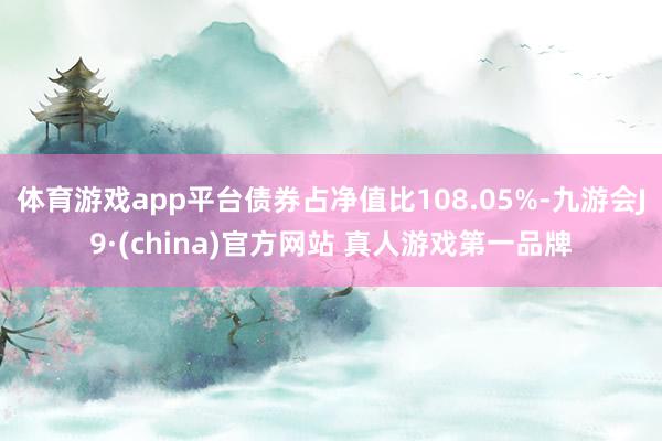 体育游戏app平台债券占净值比108.05%-九游会J9·(china)官方网站 真人游戏第一品牌