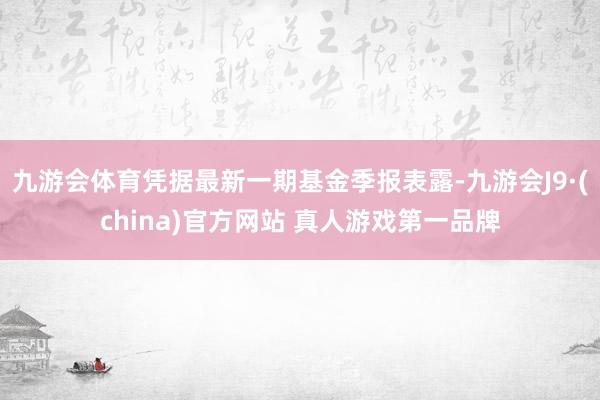 九游会体育凭据最新一期基金季报表露-九游会J9·(china)官方网站 真人游戏第一品牌
