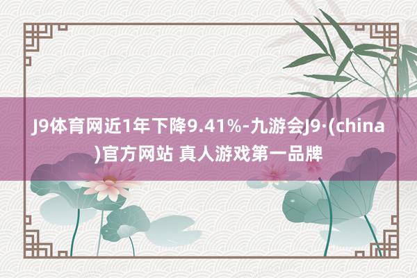 J9体育网近1年下降9.41%-九游会J9·(china)官方网站 真人游戏第一品牌