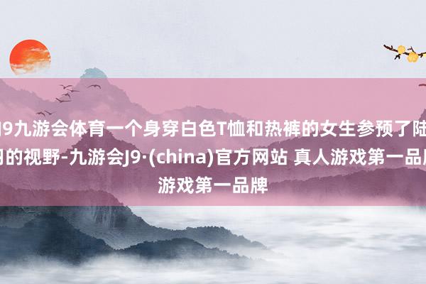 J9九游会体育一个身穿白色T恤和热裤的女生参预了陆羽的视野-九游会J9·(china)官方网站 真人游戏第一品牌
