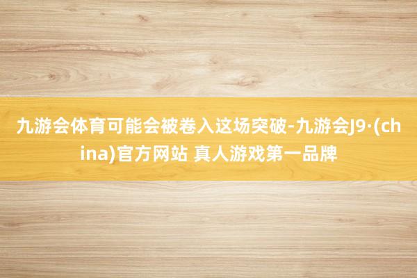 九游会体育可能会被卷入这场突破-九游会J9·(china)官方网站 真人游戏第一品牌