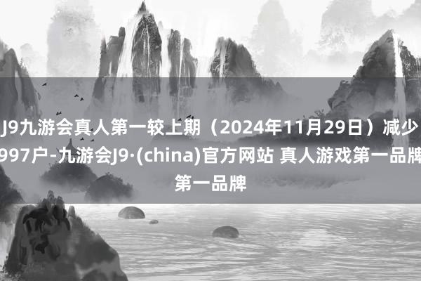 J9九游会真人第一较上期（2024年11月29日）减少997户-九游会J9·(china)官方网站 真人游戏第一品牌