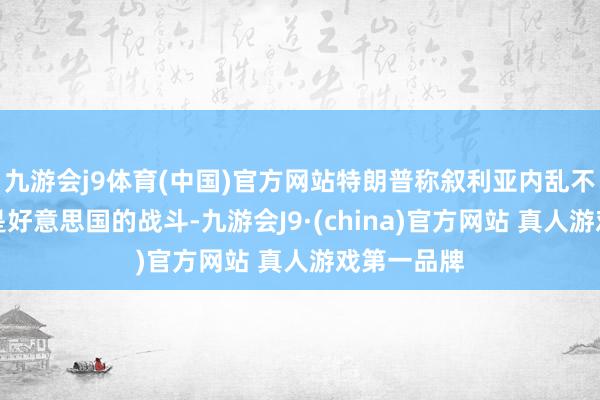 九游会j9体育(中国)官方网站特朗普称叙利亚内乱不是也不会是好意思国的战斗-九游会J9·(china)官方网站 真人游戏第一品牌