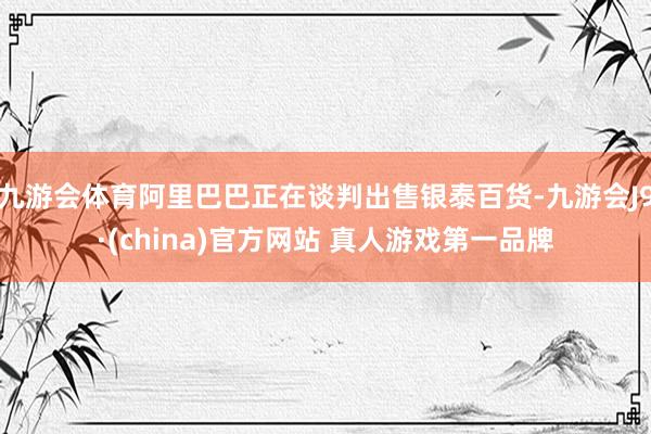 九游会体育阿里巴巴正在谈判出售银泰百货-九游会J9·(china)官方网站 真人游戏第一品牌