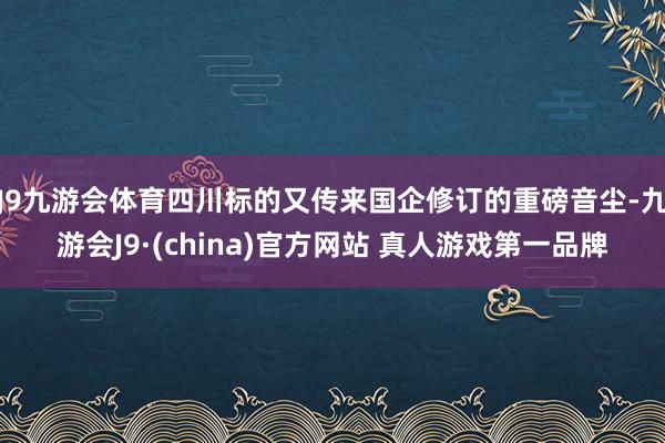 J9九游会体育四川标的又传来国企修订的重磅音尘-九游会J9·(china)官方网站 真人游戏第一品牌