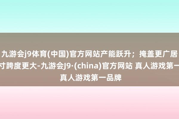 九游会j9体育(中国)官方网站产能跃升；掩盖更广居品尺寸跨度更大-九游会J9·(china)官方网站 真人游戏第一品牌