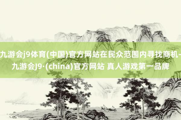 九游会j9体育(中国)官方网站在民众范围内寻找商机-九游会J9·(china)官方网站 真人游戏第一品牌