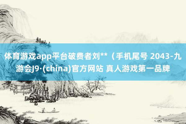 体育游戏app平台破费者刘**（手机尾号 2043-九游会J9·(china)官方网站 真人游戏第一品牌