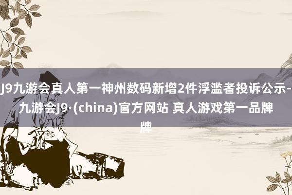 J9九游会真人第一神州数码新增2件浮滥者投诉公示-九游会J9·(china)官方网站 真人游戏第一品牌