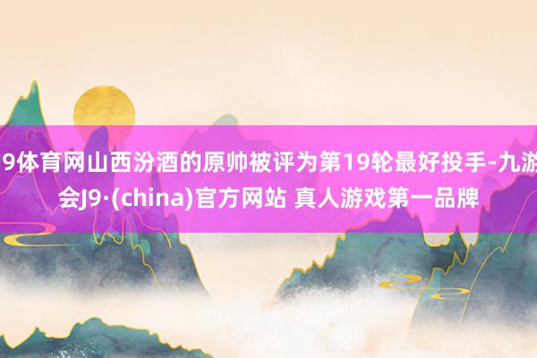 J9体育网山西汾酒的原帅被评为第19轮最好投手-九游会J9·(china)官方网站 真人游戏第一品牌