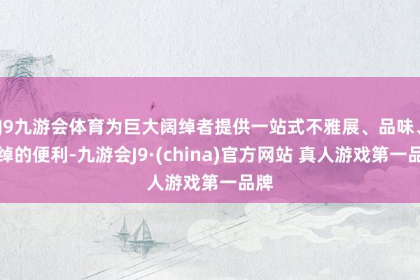 J9九游会体育为巨大阔绰者提供一站式不雅展、品味、阔绰的便利-九游会J9·(china)官方网站 真人游戏第一品牌