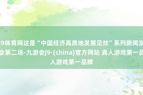 J9体育网这是“中国经济高质地发展见效”系列新闻发布会第二场-九游会J9·(china)官方网站 真人游戏第一品牌