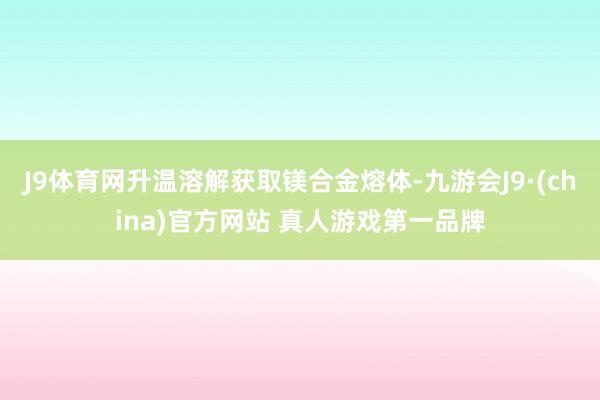 J9体育网升温溶解获取镁合金熔体-九游会J9·(china)官方网站 真人游戏第一品牌