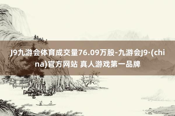 J9九游会体育成交量76.09万股-九游会J9·(china)官方网站 真人游戏第一品牌
