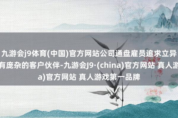 九游会j9体育(中国)官方网站公司通盘雇员追求立异的热忱及领有庞杂的客户伙伴-九游会J9·(china)官方网站 真人游戏第一品牌