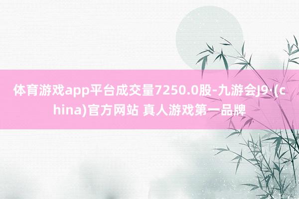 体育游戏app平台成交量7250.0股-九游会J9·(china)官方网站 真人游戏第一品牌