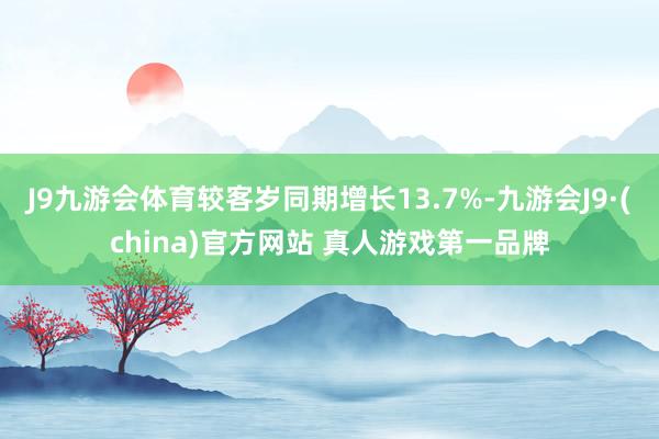 J9九游会体育较客岁同期增长13.7%-九游会J9·(china)官方网站 真人游戏第一品牌