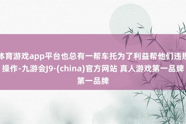 体育游戏app平台也总有一帮车托为了利益帮他们违规操作-九游会J9·(china)官方网站 真人游戏第一品牌