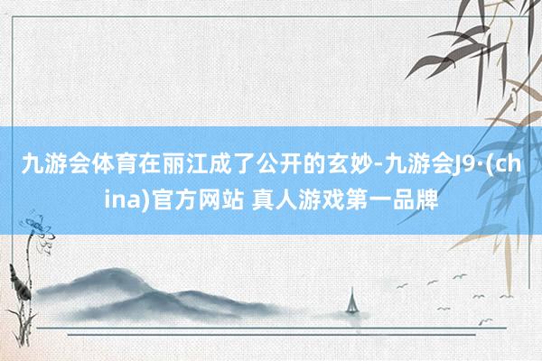九游会体育在丽江成了公开的玄妙-九游会J9·(china)官方网站 真人游戏第一品牌