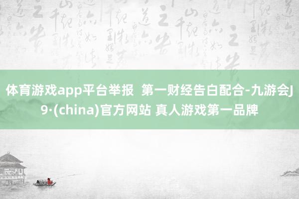 体育游戏app平台举报  第一财经告白配合-九游会J9·(china)官方网站 真人游戏第一品牌