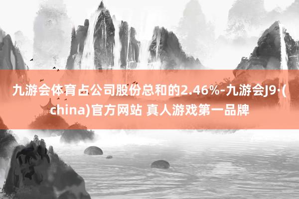 九游会体育占公司股份总和的2.46%-九游会J9·(china)官方网站 真人游戏第一品牌