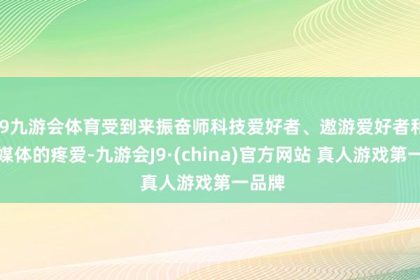 J9九游会体育受到来振奋师科技爱好者、遨游爱好者和参展媒体的疼爱-九游会J9·(china)官方网站 真人游戏第一品牌