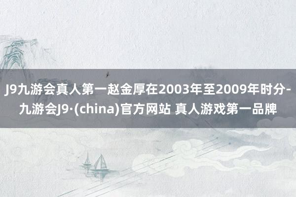 J9九游会真人第一赵金厚在2003年至2009年时分-九游会J9·(china)官方网站 真人游戏第一品牌