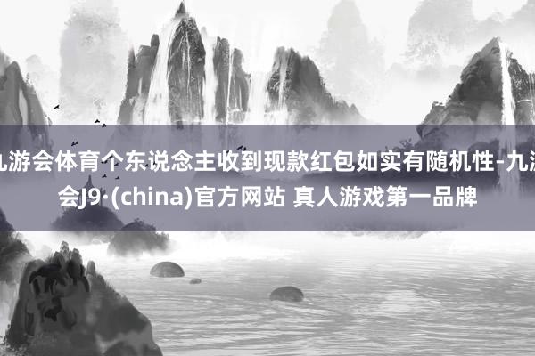 九游会体育个东说念主收到现款红包如实有随机性-九游会J9·(china)官方网站 真人游戏第一品牌