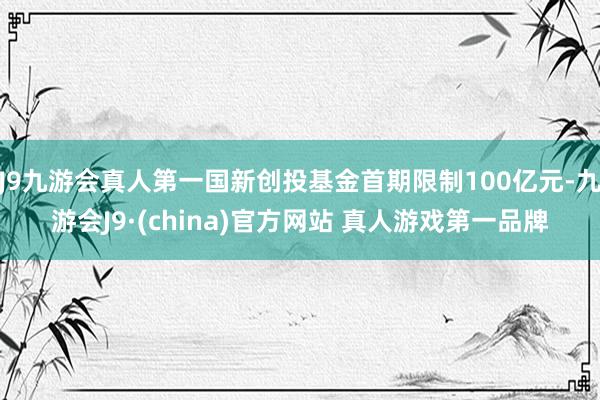 J9九游会真人第一国新创投基金首期限制100亿元-九游会J9·(china)官方网站 真人游戏第一品牌