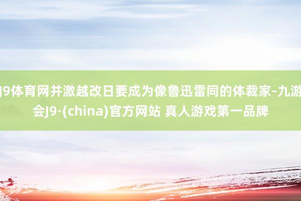 J9体育网并激越改日要成为像鲁迅雷同的体裁家-九游会J9·(china)官方网站 真人游戏第一品牌
