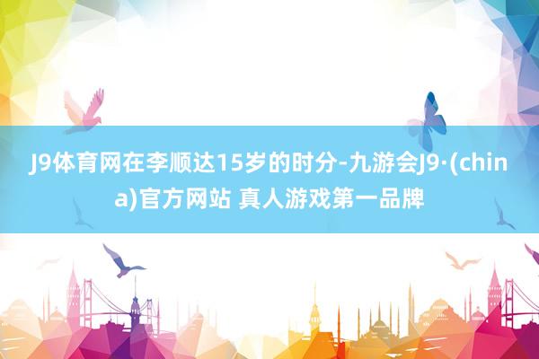 J9体育网在李顺达15岁的时分-九游会J9·(china)官方网站 真人游戏第一品牌