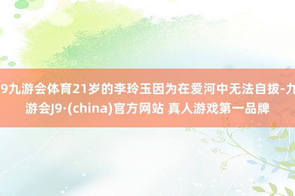 J9九游会体育21岁的李玲玉因为在爱河中无法自拔-九游会J9·(china)官方网站 真人游戏第一品牌