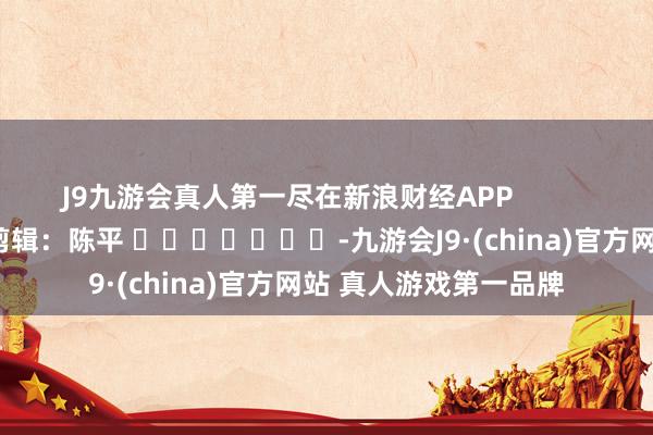 J9九游会真人第一尽在新浪财经APP            						牵累剪辑：陈平 							-九游会J9·(china)官方网站 真人游戏第一品牌