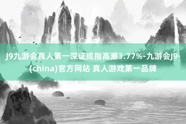 J9九游会真人第一深证成指高潮3.77%-九游会J9·(china)官方网站 真人游戏第一品牌